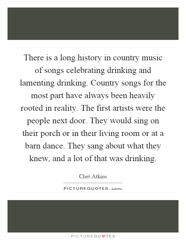 There is a long history in country music of songs celebrating drinking and lamenting drinking. Country songs for the most part have always been heavily rooted in reality. The first artists were the people next door. They would sing on their porch or in their living room or at a barn dance. They sang about what they knew, and a lot of that was drinking Picture Quote #1