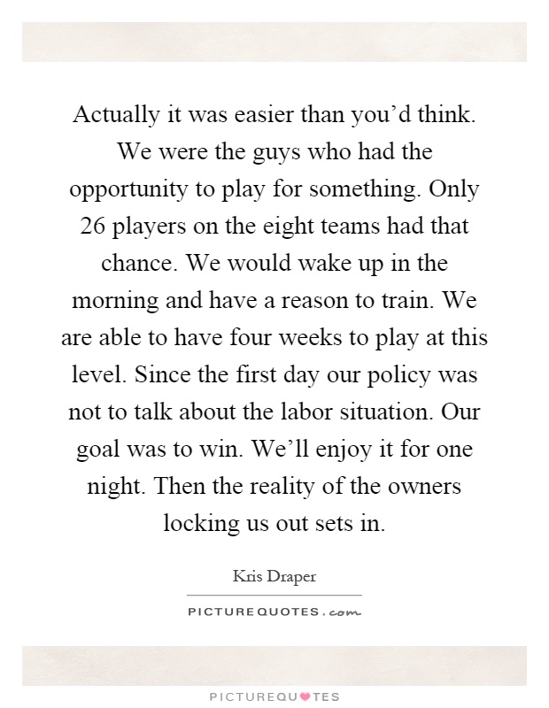 Actually it was easier than you'd think. We were the guys who had the opportunity to play for something. Only 26 players on the eight teams had that chance. We would wake up in the morning and have a reason to train. We are able to have four weeks to play at this level. Since the first day our policy was not to talk about the labor situation. Our goal was to win. We'll enjoy it for one night. Then the reality of the owners locking us out sets in Picture Quote #1