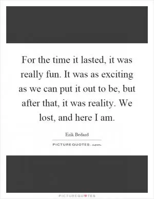 For the time it lasted, it was really fun. It was as exciting as we can put it out to be, but after that, it was reality. We lost, and here I am Picture Quote #1