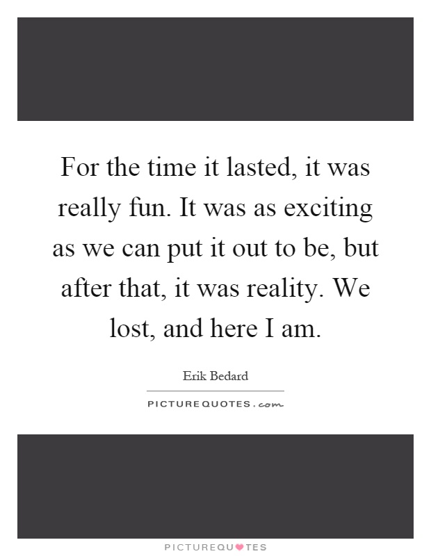 For the time it lasted, it was really fun. It was as exciting as we can put it out to be, but after that, it was reality. We lost, and here I am Picture Quote #1