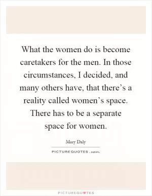 What the women do is become caretakers for the men. In those circumstances, I decided, and many others have, that there’s a reality called women’s space. There has to be a separate space for women Picture Quote #1