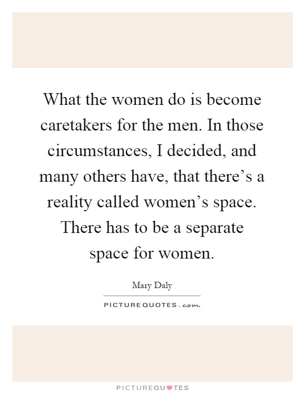 What the women do is become caretakers for the men. In those circumstances, I decided, and many others have, that there's a reality called women's space. There has to be a separate space for women Picture Quote #1