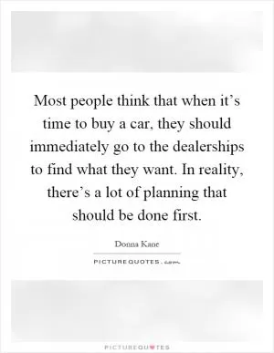 Most people think that when it’s time to buy a car, they should immediately go to the dealerships to find what they want. In reality, there’s a lot of planning that should be done first Picture Quote #1