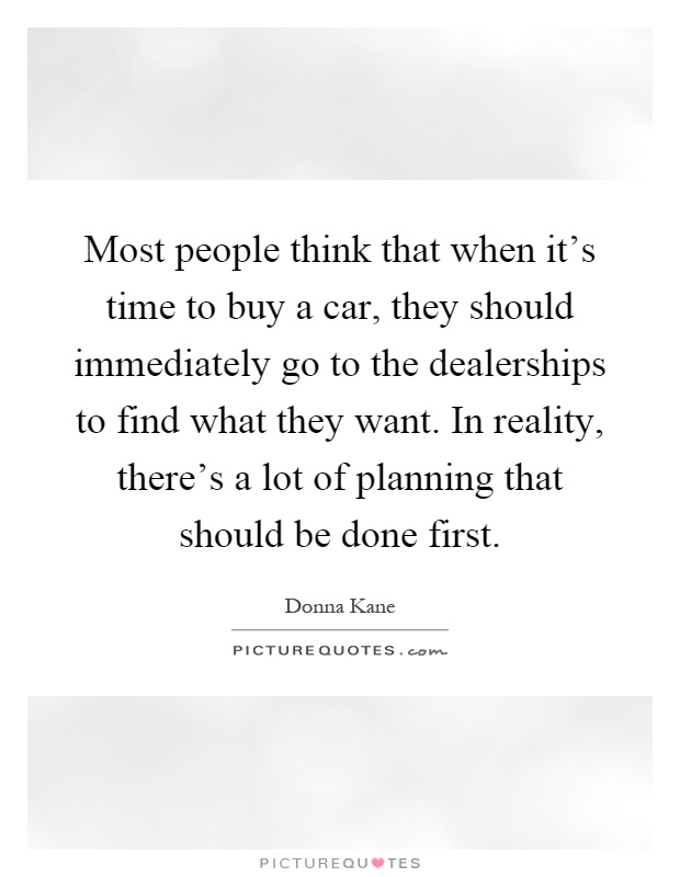 Most people think that when it's time to buy a car, they should immediately go to the dealerships to find what they want. In reality, there's a lot of planning that should be done first Picture Quote #1