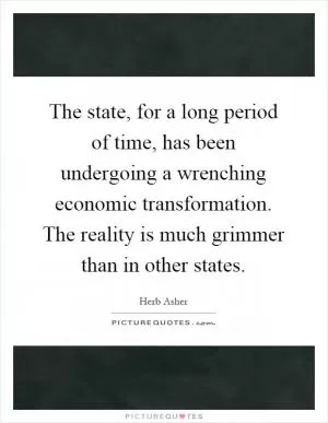 The state, for a long period of time, has been undergoing a wrenching economic transformation. The reality is much grimmer than in other states Picture Quote #1