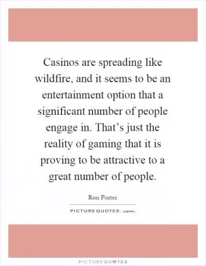 Casinos are spreading like wildfire, and it seems to be an entertainment option that a significant number of people engage in. That’s just the reality of gaming that it is proving to be attractive to a great number of people Picture Quote #1