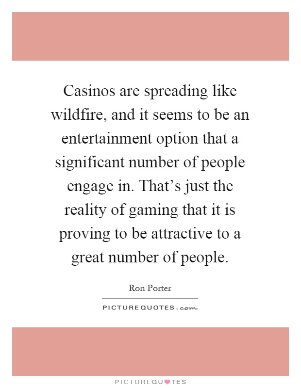 Casinos are spreading like wildfire, and it seems to be an entertainment option that a significant number of people engage in. That's just the reality of gaming that it is proving to be attractive to a great number of people Picture Quote #1