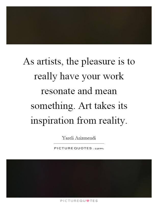As artists, the pleasure is to really have your work resonate and mean something. Art takes its inspiration from reality Picture Quote #1