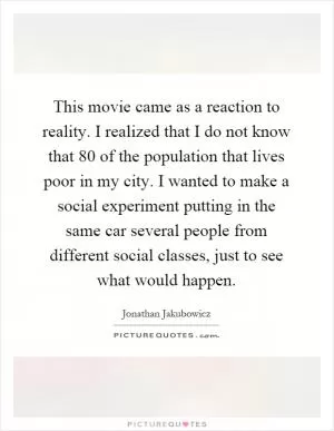 This movie came as a reaction to reality. I realized that I do not know that 80 of the population that lives poor in my city. I wanted to make a social experiment putting in the same car several people from different social classes, just to see what would happen Picture Quote #1