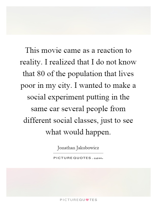 This movie came as a reaction to reality. I realized that I do not know that 80 of the population that lives poor in my city. I wanted to make a social experiment putting in the same car several people from different social classes, just to see what would happen Picture Quote #1