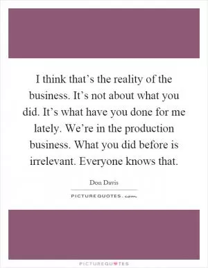 I think that’s the reality of the business. It’s not about what you did. It’s what have you done for me lately. We’re in the production business. What you did before is irrelevant. Everyone knows that Picture Quote #1