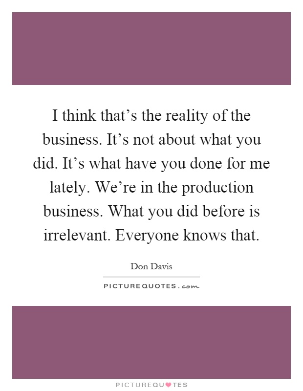 I think that's the reality of the business. It's not about what you did. It's what have you done for me lately. We're in the production business. What you did before is irrelevant. Everyone knows that Picture Quote #1