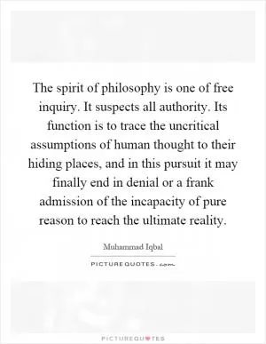 The spirit of philosophy is one of free inquiry. It suspects all authority. Its function is to trace the uncritical assumptions of human thought to their hiding places, and in this pursuit it may finally end in denial or a frank admission of the incapacity of pure reason to reach the ultimate reality Picture Quote #1