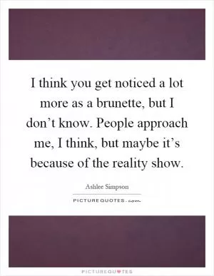 I think you get noticed a lot more as a brunette, but I don’t know. People approach me, I think, but maybe it’s because of the reality show Picture Quote #1