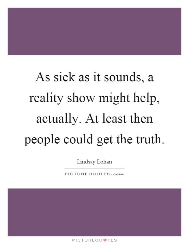 As sick as it sounds, a reality show might help, actually. At least then people could get the truth Picture Quote #1