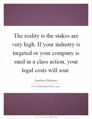 The reality is the stakes are very high. If your industry is targeted or your company is sued in a class action, your legal costs will soar Picture Quote #1
