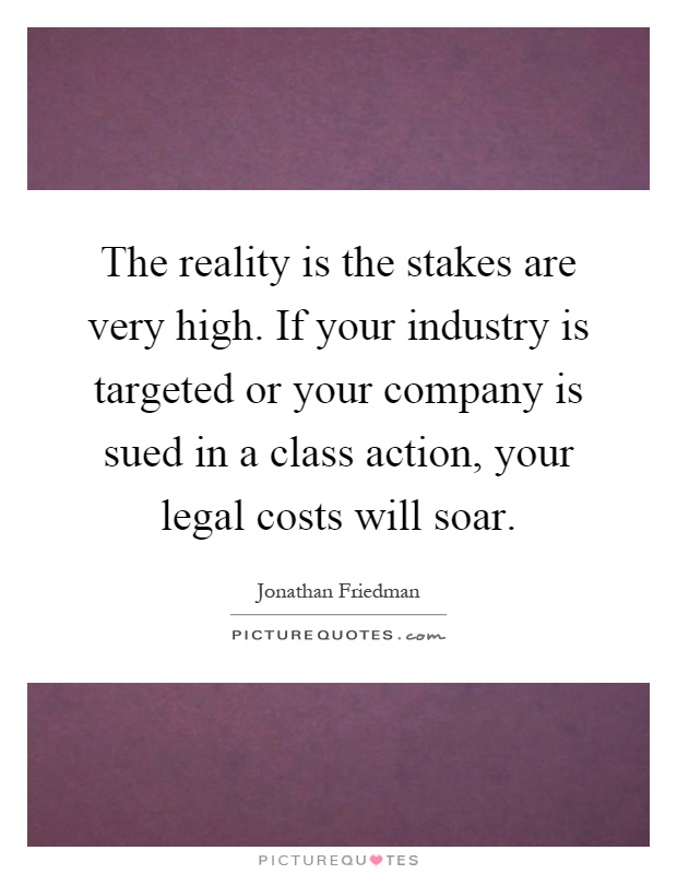 The reality is the stakes are very high. If your industry is targeted or your company is sued in a class action, your legal costs will soar Picture Quote #1