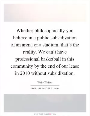 Whether philosophically you believe in a public subsidization of an arena or a stadium, that’s the reality. We can’t have professional basketball in this community by the end of our lease in 2010 without subsidization Picture Quote #1