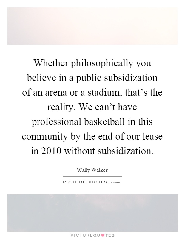 Whether philosophically you believe in a public subsidization of an arena or a stadium, that's the reality. We can't have professional basketball in this community by the end of our lease in 2010 without subsidization Picture Quote #1