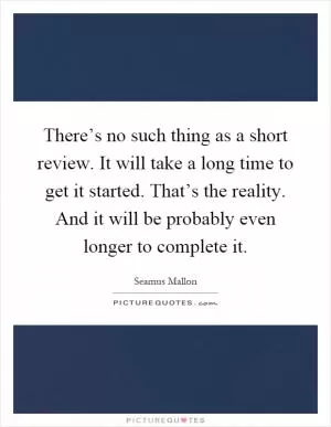 There’s no such thing as a short review. It will take a long time to get it started. That’s the reality. And it will be probably even longer to complete it Picture Quote #1