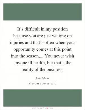 It’s difficult in my position because you are just waiting on injuries and that’s often when your opportunity comes at this point into the season,... You never wish anyone ill health, but that’s the reality of the business Picture Quote #1