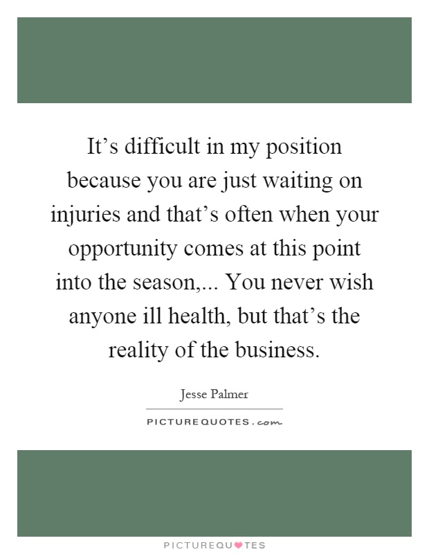 It's difficult in my position because you are just waiting on injuries and that's often when your opportunity comes at this point into the season,... You never wish anyone ill health, but that's the reality of the business Picture Quote #1