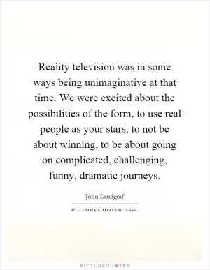 Reality television was in some ways being unimaginative at that time. We were excited about the possibilities of the form, to use real people as your stars, to not be about winning, to be about going on complicated, challenging, funny, dramatic journeys Picture Quote #1