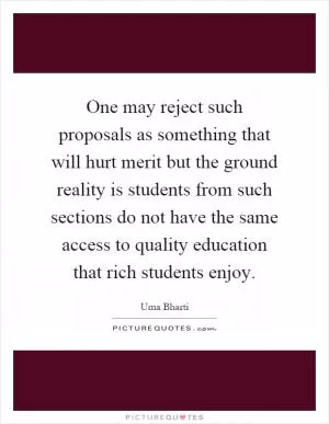 One may reject such proposals as something that will hurt merit but the ground reality is students from such sections do not have the same access to quality education that rich students enjoy Picture Quote #1