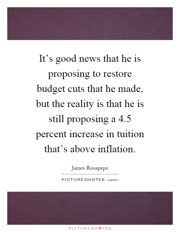 It's good news that he is proposing to restore budget cuts that he made, but the reality is that he is still proposing a 4.5 percent increase in tuition that's above inflation Picture Quote #1