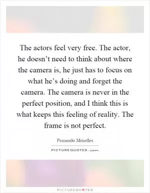 The actors feel very free. The actor, he doesn’t need to think about where the camera is, he just has to focus on what he’s doing and forget the camera. The camera is never in the perfect position, and I think this is what keeps this feeling of reality. The frame is not perfect Picture Quote #1