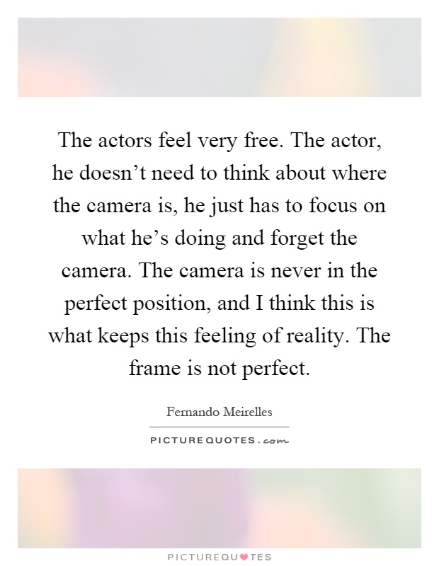 The actors feel very free. The actor, he doesn't need to think about where the camera is, he just has to focus on what he's doing and forget the camera. The camera is never in the perfect position, and I think this is what keeps this feeling of reality. The frame is not perfect Picture Quote #1