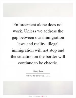Enforcement alone does not work. Unless we address the gap between our immigration laws and reality, illegal immigration will not stop and the situation on the border will continue to be chaotic Picture Quote #1