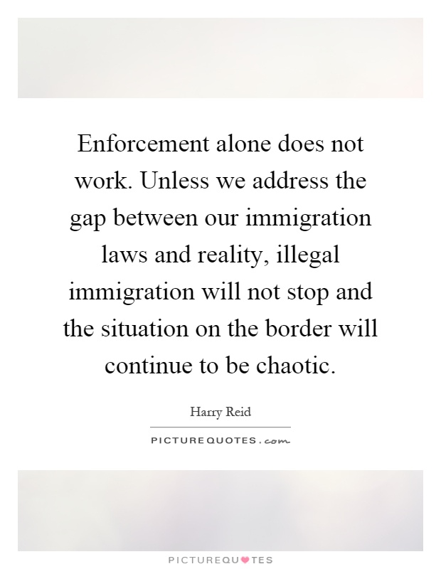 Enforcement alone does not work. Unless we address the gap between our immigration laws and reality, illegal immigration will not stop and the situation on the border will continue to be chaotic Picture Quote #1