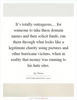 It’s totally outrageous,... for someone to take these domain names and then solicit funds, run them through what looks like a legitimate charity using pictures and other hurricane victims, when in reality that money was running to his hate sites Picture Quote #1