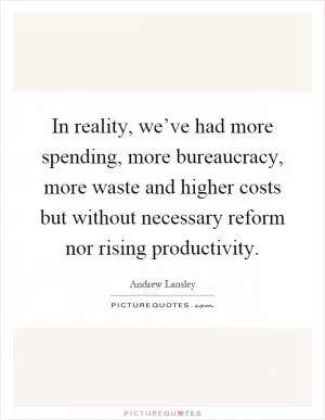 In reality, we’ve had more spending, more bureaucracy, more waste and higher costs but without necessary reform nor rising productivity Picture Quote #1