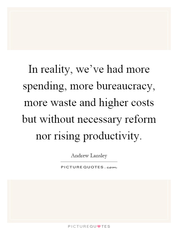 In reality, we've had more spending, more bureaucracy, more waste and higher costs but without necessary reform nor rising productivity Picture Quote #1