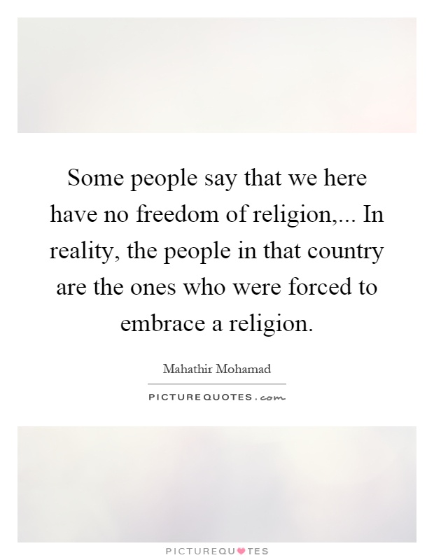 Some people say that we here have no freedom of religion,... In reality, the people in that country are the ones who were forced to embrace a religion Picture Quote #1