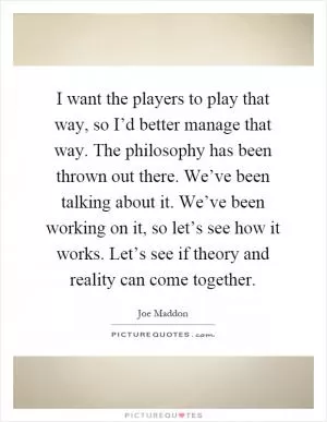 I want the players to play that way, so I’d better manage that way. The philosophy has been thrown out there. We’ve been talking about it. We’ve been working on it, so let’s see how it works. Let’s see if theory and reality can come together Picture Quote #1