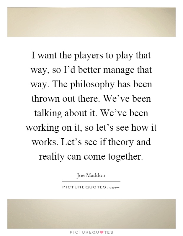 I want the players to play that way, so I'd better manage that way. The philosophy has been thrown out there. We've been talking about it. We've been working on it, so let's see how it works. Let's see if theory and reality can come together Picture Quote #1