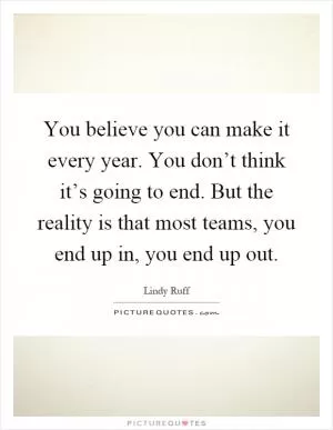 You believe you can make it every year. You don’t think it’s going to end. But the reality is that most teams, you end up in, you end up out Picture Quote #1