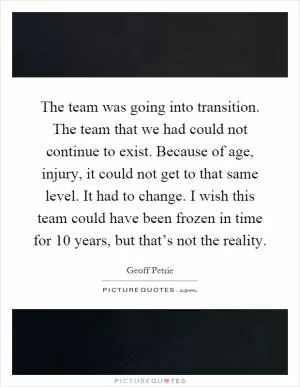 The team was going into transition. The team that we had could not continue to exist. Because of age, injury, it could not get to that same level. It had to change. I wish this team could have been frozen in time for 10 years, but that’s not the reality Picture Quote #1