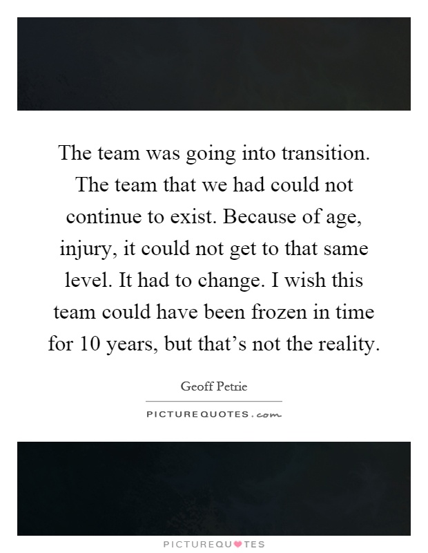The team was going into transition. The team that we had could not continue to exist. Because of age, injury, it could not get to that same level. It had to change. I wish this team could have been frozen in time for 10 years, but that's not the reality Picture Quote #1