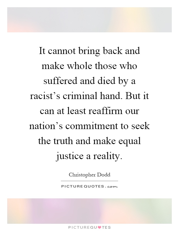 It cannot bring back and make whole those who suffered and died by a racist's criminal hand. But it can at least reaffirm our nation's commitment to seek the truth and make equal justice a reality Picture Quote #1