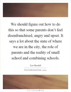 We should figure out how to do this so that some parents don’t feel disenfranchised, angry and upset. It says a lot about the state of where we are in the city, the role of parents and the reality of small school and combining schools Picture Quote #1
