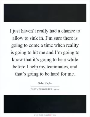 I just haven’t really had a chance to allow to sink in. I’m sure there is going to come a time when reality is going to hit me and I’m going to know that it’s going to be a while before I help my teammates, and that’s going to be hard for me Picture Quote #1