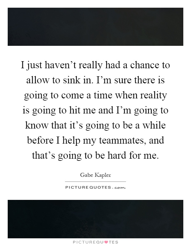 I just haven't really had a chance to allow to sink in. I'm sure there is going to come a time when reality is going to hit me and I'm going to know that it's going to be a while before I help my teammates, and that's going to be hard for me Picture Quote #1