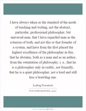 I have always taken as the standard of the mode of teaching and writing, not the abstract, particular, professional philosopher, but universal man, that I have regarded man as the criterion of truth, and not this or that founder of a system, and have from the first placed the highest excellence of the philosopher in this, that he abstains, both as a man and as an author, from the ostentation of philosophy, i. e., that he is a philosopher only in reality, not formally, that he is a quiet philosopher, not a loud and still less a brawling one Picture Quote #1
