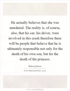 He actually believes that she was murdered. The reality is, of course, also, that his car, his driver, were involved in this crash therefore there will be people that believe that he is ultimately responsible not only for the death of his own son, but for the death of the princess Picture Quote #1