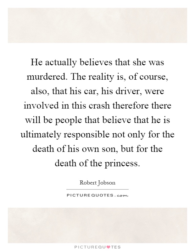 He actually believes that she was murdered. The reality is, of course, also, that his car, his driver, were involved in this crash therefore there will be people that believe that he is ultimately responsible not only for the death of his own son, but for the death of the princess Picture Quote #1