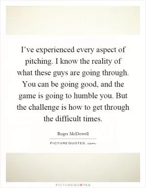 I’ve experienced every aspect of pitching. I know the reality of what these guys are going through. You can be going good, and the game is going to humble you. But the challenge is how to get through the difficult times Picture Quote #1